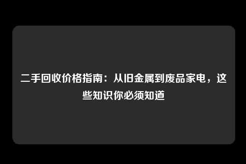 二手回收价格指南：从旧金属到废品家电，这些知识你必须知道