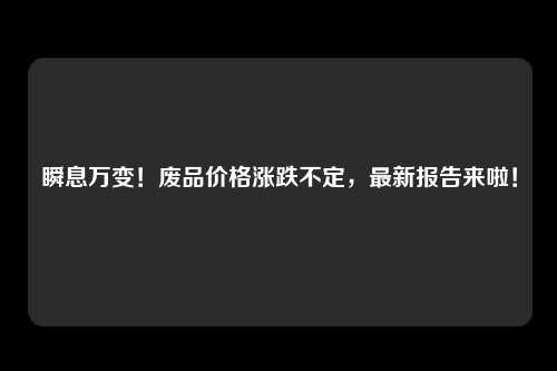 瞬息万变！废品价格涨跌不定，最新报告来啦！