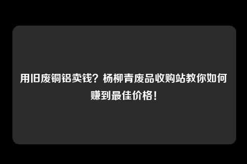 用旧废铜铝卖钱？杨柳青废品收购站教你如何赚到最佳价格！