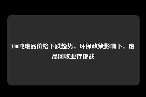 100吨废品价格下跌趋势，环保政策影响下，废品回收业存挑战