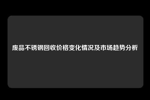 废品不锈钢回收价格变化情况及市场趋势分析