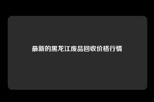 最新的黑龙江废品回收价格行情