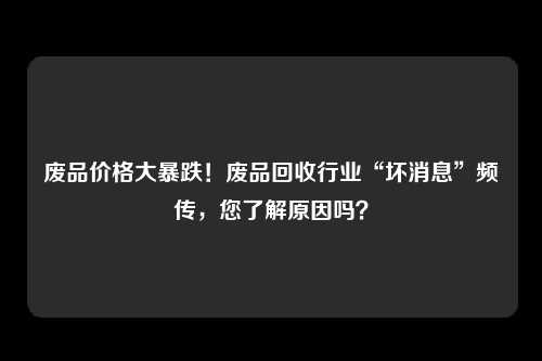 废品价格大暴跌！废品回收行业“坏消息”频传，您了解原因吗？