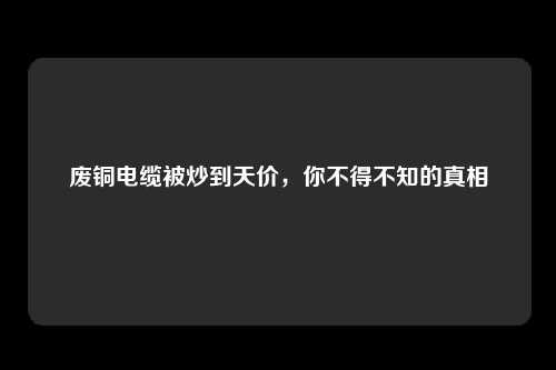 废铜电缆被炒到天价，你不得不知的真相