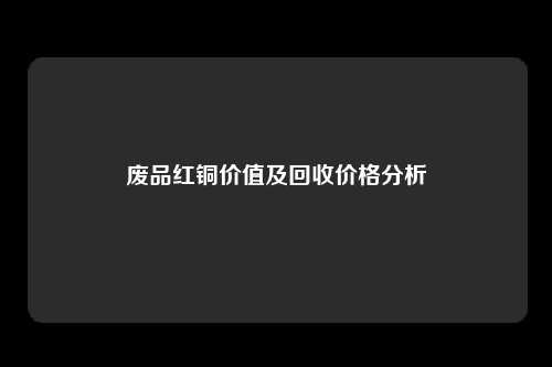 废品红铜价值及回收价格分析