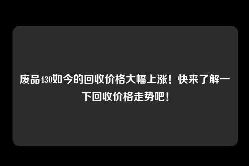 废品430如今的回收价格大幅上涨！快来了解一下回收价格走势吧！