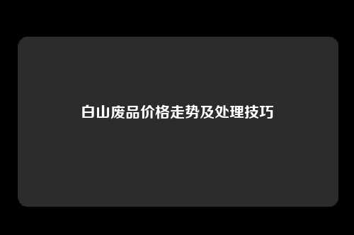 白山废品价格走势及处理技巧