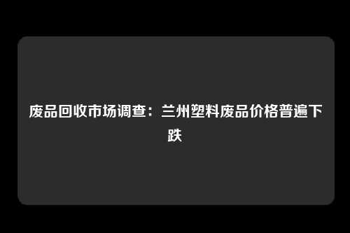 废品回收市场调查：兰州塑料废品价格普遍下跌