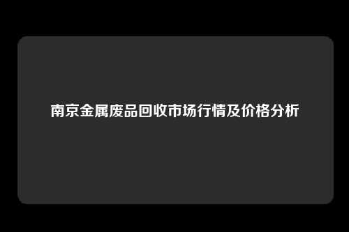 南京金属废品回收市场行情及价格分析