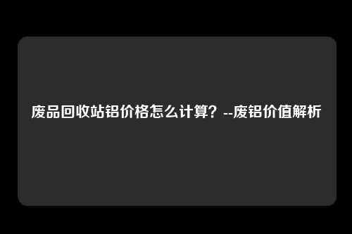 废品回收站铝价格怎么计算？--废铝价值解析