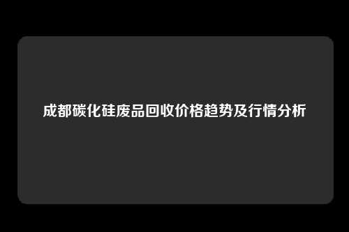 成都碳化硅废品回收价格趋势及行情分析