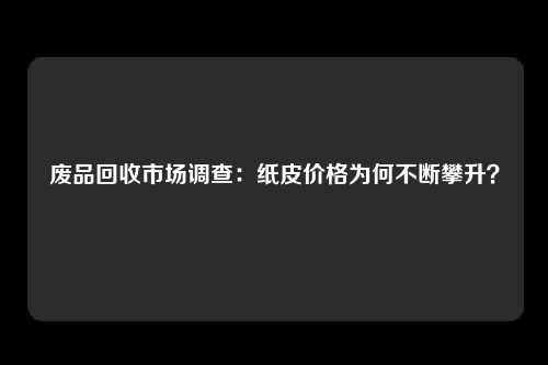 废品回收市场调查：纸皮价格为何不断攀升？