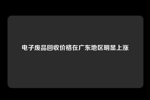 电子废品回收价格在广东地区明显上涨