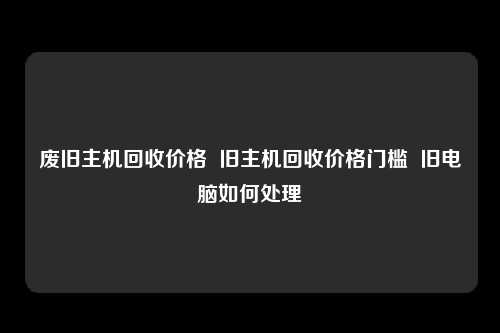 废旧主机回收价格  旧主机回收价格门槛  旧电脑如何处理