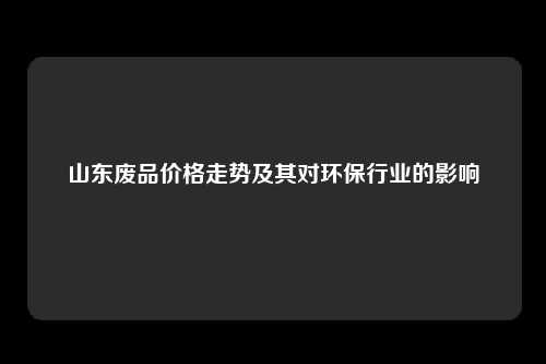 山东废品价格走势及其对环保行业的影响