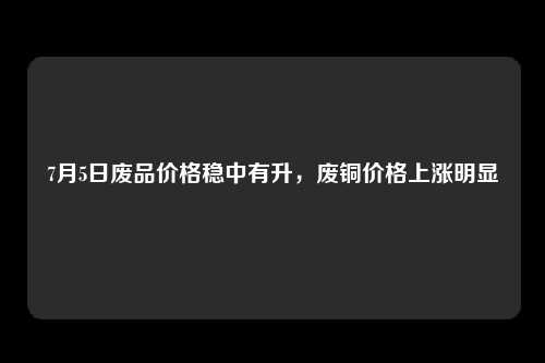 7月5日废品价格稳中有升，废铜价格上涨明显