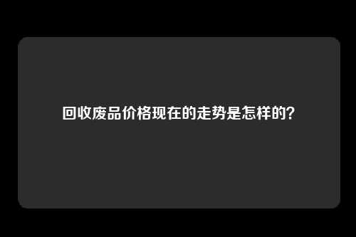 回收废品价格现在的走势是怎样的？