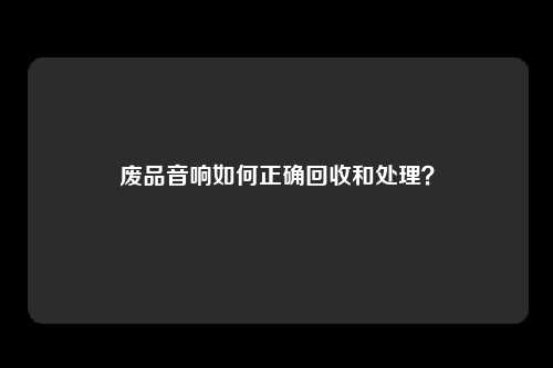 废品音响如何正确回收和处理？