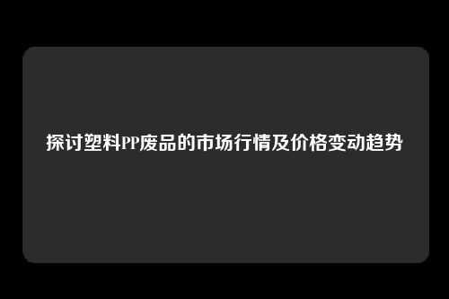 探讨塑料PP废品的市场行情及价格变动趋势