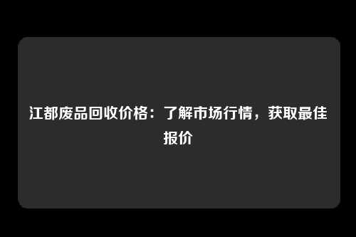 江都废品回收价格：了解市场行情，获取最佳报价