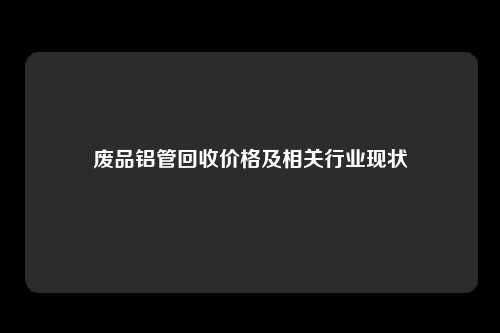 废品铝管回收价格及相关行业现状