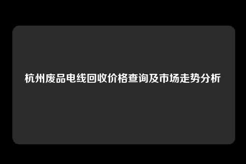 杭州废品电线回收价格查询及市场走势分析