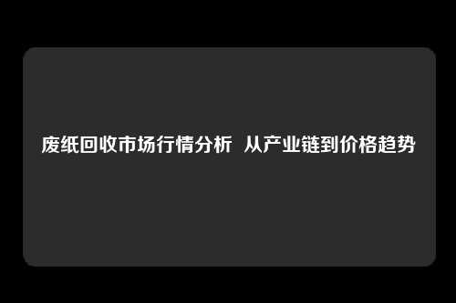 废纸回收市场行情分析  从产业链到价格趋势