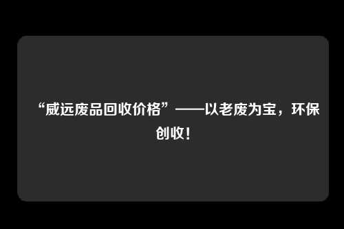 “威远废品回收价格”——以老废为宝，环保创收！