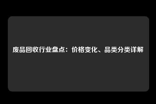 废品回收行业盘点：价格变化、品类分类详解