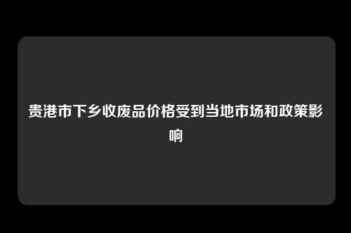 贵港市下乡收废品价格受到当地市场和政策影响