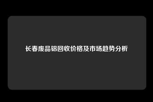 长春废品铝回收价格及市场趋势分析