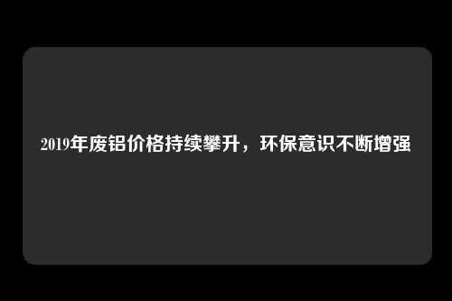 2019年废铝价格持续攀升，环保意识不断增强