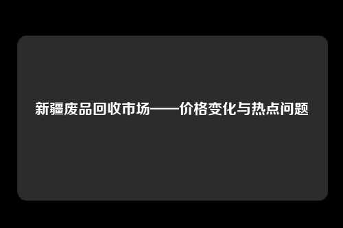 新疆废品回收市场——价格变化与热点问题