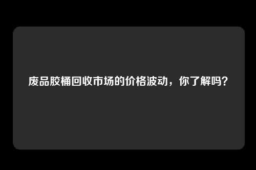 废品胶桶回收市场的价格波动，你了解吗？