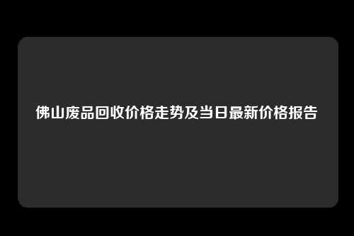 佛山废品回收价格走势及当日最新价格报告