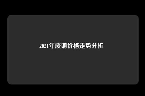 2021年废铜价格走势分析 