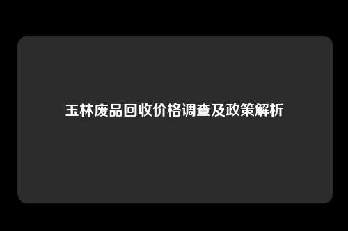 玉林废品回收价格调查及政策解析