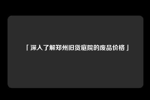 「深入了解郑州旧货庭院的废品价格」