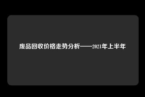 废品回收价格走势分析——2021年上半年