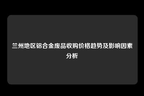 兰州地区铝合金废品收购价格趋势及影响因素分析