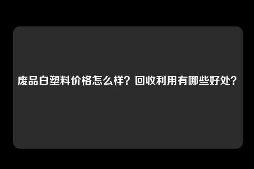 废品白塑料价格怎么样？回收利用有哪些好处？