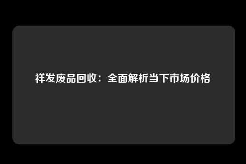 祥发废品回收：全面解析当下市场价格