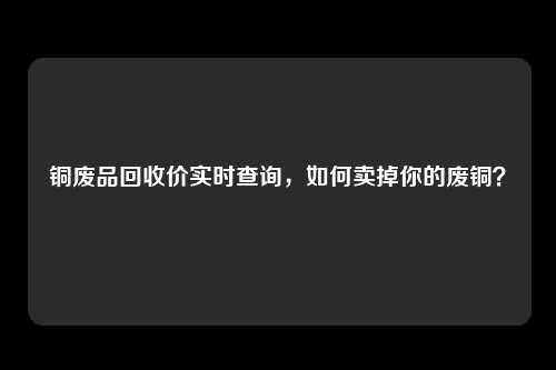 铜废品回收价实时查询，如何卖掉你的废铜？