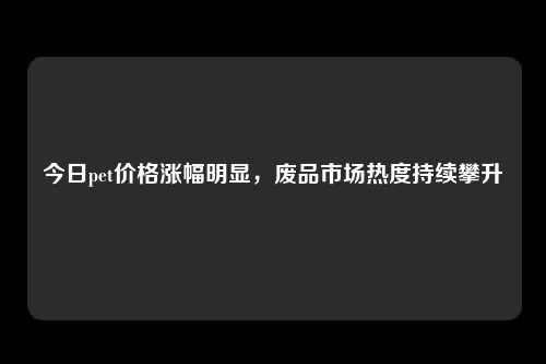 今日pet价格涨幅明显，废品市场热度持续攀升