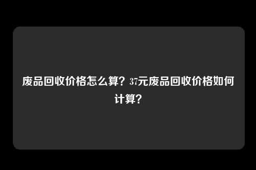 废品回收价格怎么算？37元废品回收价格如何计算？