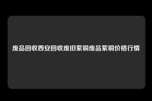 废品回收西安回收废旧紫铜废品紫铜价格行情