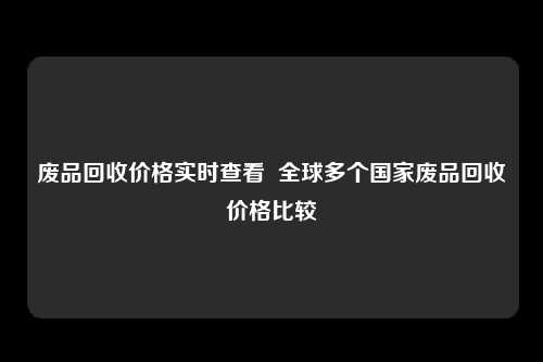 废品回收价格实时查看  全球多个国家废品回收价格比较