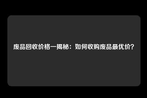 废品回收价格一揭秘：如何收购废品最优价？