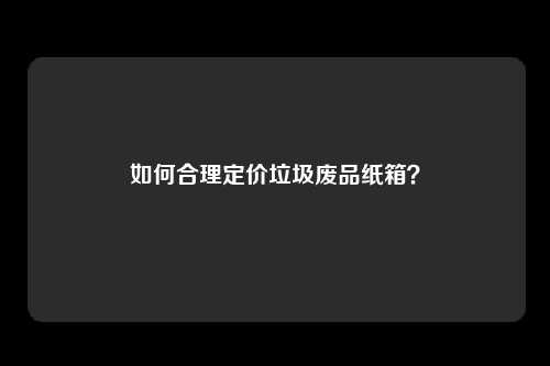 如何合理定价垃圾废品纸箱？