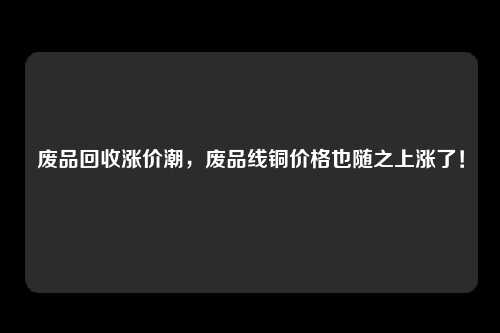 废品回收涨价潮，废品线铜价格也随之上涨了！